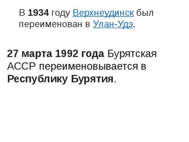 В 1934 году  Верхнеудинск  был переименован в  Улан-Удэ . 27 марта 1992 года Бурятская АССР переименовывается в Республику Бурятия . 