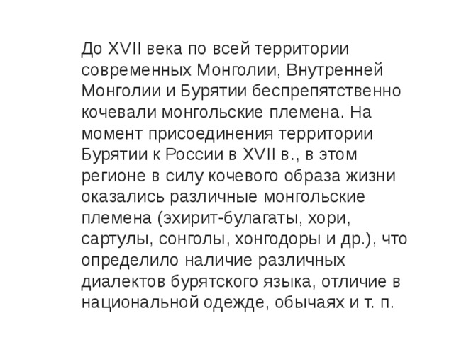 До XVII века по всей территории современных Монголии, Внутренней Монголии и Бурятии беспрепятственно кочевали монгольские племена. На момент присоединения территории Бурятии к России в XVII в., в этом регионе в силу кочевого образа жизни оказались различные монгольские племена (эхирит-булагаты, хори, сартулы, сонголы, хонгодоры и др.), что определило наличие различных диалектов бурятского языка, отличие в национальной одежде, обычаях и т. п. 