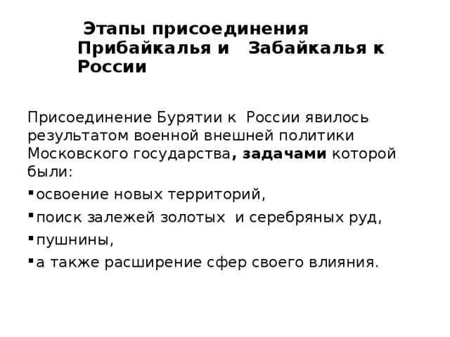  Этапы присоединения Прибайкалья и Забайкалья к России Присоединение Бурятии к России явилось результатом военной внешней политики Московского государства , задачами которой были: освоение новых территорий, поиск залежей золотых и серебряных руд, пушнины, а также расширение сфер своего влияния. 