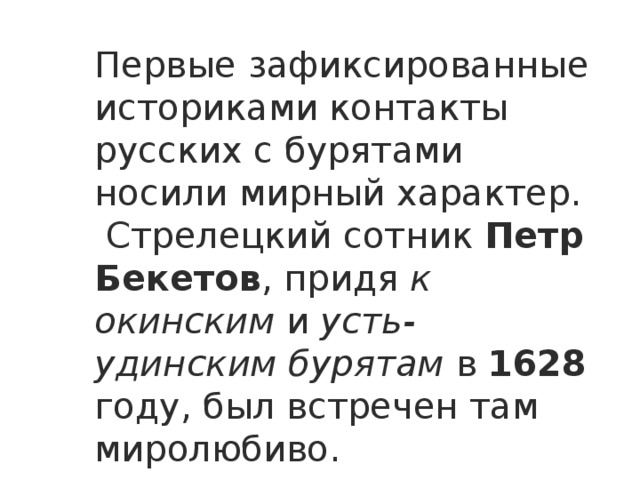 Первые зафиксированные историками контакты русских с бурятами носили мирный характер.  Стрелецкий сотник Петр Бекетов , придя к окинским и усть-удинским бурятам в 1628 году, был встречен там миролюбиво. 