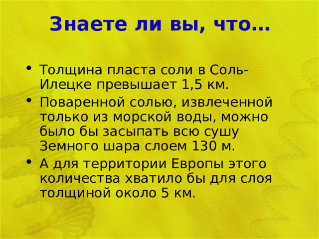 Знаете ли вы, что… Толщина пласта соли в Соль- Илецке превышает 1,5 км. Поваренной солью, извлеченной только из морской воды, можно было бы засыпать всю сушу Земного шара слоем 130 м. А для территории Европы этого количества хватило бы для слоя толщиной около 5 км. 
