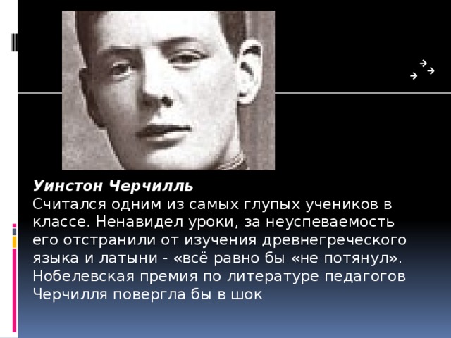 Уинстон Черчилль Считался одним из самых глупых ученико­в в классе. Ненавидел уроки, за неуспеваемость его отстранили от изучения древнегреческого языка и латыни - «всё равно бы «не потянул». Нобелевская премия по литературе педагогов Черчилля повергла бы в шок 
