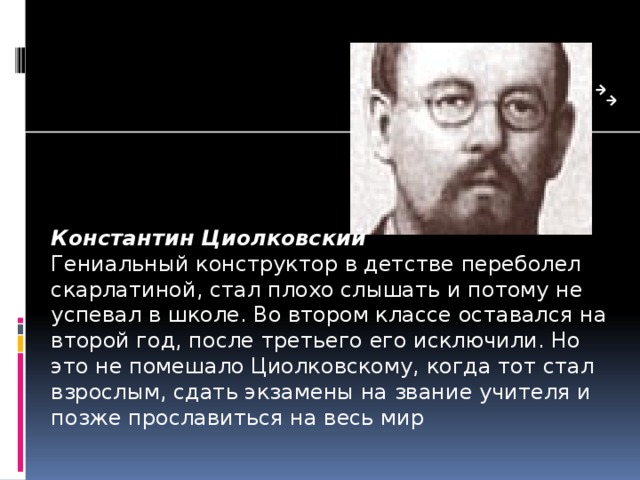 Константин Циолковский Гениальный конструктор в дет­стве переболел скарлатиной, стал плохо слышать и потому не успевал в школе. Во втором классе оставался на второй год, после третьего его исключили. Но это не помешало Циолковскому, когда тот стал взрослым, сдать экзамены на звание учителя и позже прославиться на весь мир 