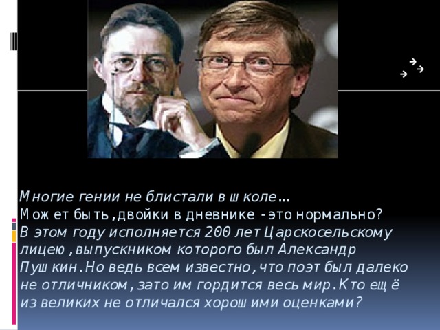 Многие гении не блистали в школе...  Может быть, двойки в дневнике - это нормально?  В этом году исполняется 200 лет Царскосельскому лицею, выпускником которого был Александр Пушкин. Но ведь всем известно, что поэт был далеко не отличником, зато им гордится весь мир. Кто ещё из великих не отличался хорошими оценками?   