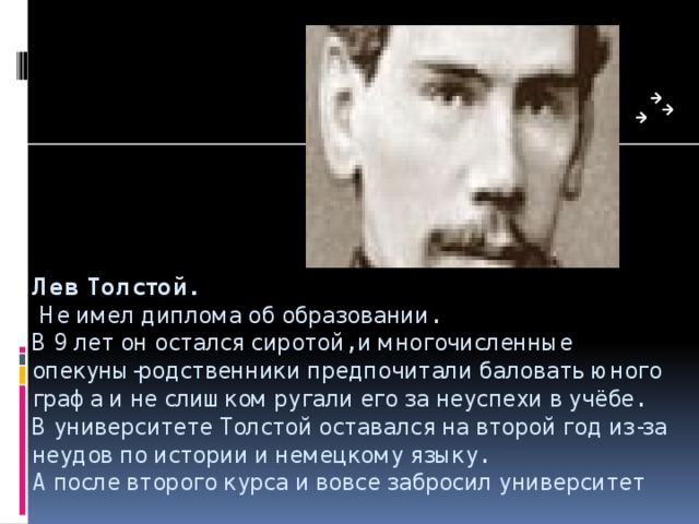 Лев Толстой.   Не имел диплома об образовании.  В 9 лет он остался сиротой, и многочисленные опекуны-родственники предпочитали баловать юного графа и не слишком ругали его за неуспехи в учёбе.  В университете Толстой оставался на второй год из-за неудов по истории и немецкому языку.  А после второго курса и вовсе забросил университет 