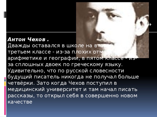 Антон Чехов . Дважды оставался в школе на второй год. В третьем классе - из-за плохих отметок по арифметике и географии, в пятом классе - из-за сплошных двоек по греческому языку. Удивительно, что по русской словесности будущий писатель никогда не получал больше четвёрки. Зато когда Чехов поступил в медицинский университет и там начал писать рассказы, то открыл себя в совершенно новом качестве 