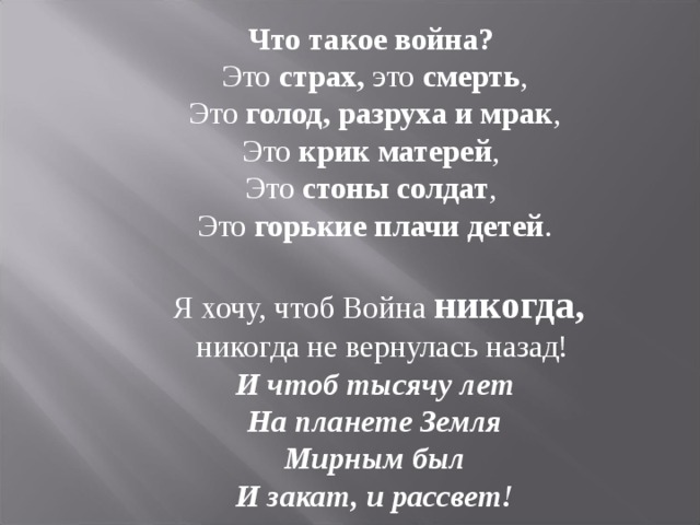 Что такое война? Это страх, это смерть ,  Это голод,  разруха  и мрак , Это крик матерей , Это стоны солдат , Это горькие плачи детей .  Я хочу, чтоб Война никогда,  никогда не вернулась назад!  И чтоб тысячу лет На планете Земля Мирным был И закат, и рассвет! 