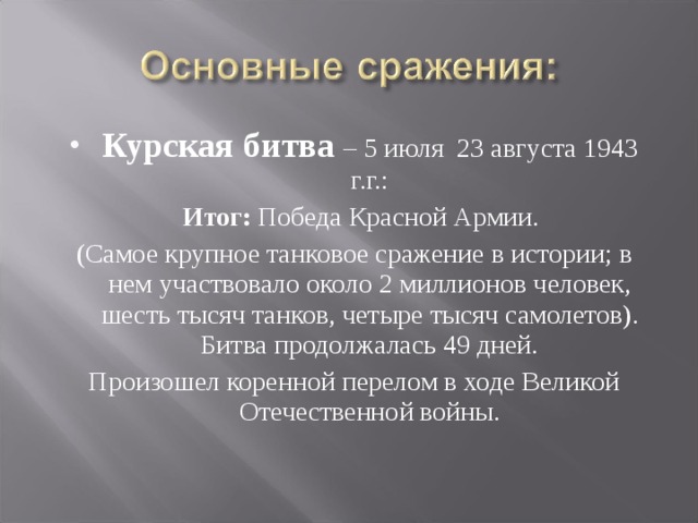 Курская битва – 5 июля 23 августа 1943 г.г.:  Итог: Победа Красной Армии. (Самое крупное танковое сражение в истории; в нем участвовало около 2 миллионов человек, шесть тысяч танков, четыре тысяч самолетов). Битва продолжалась 49 дней. Произошел коренной перелом в ходе Великой Отечественной войны. 