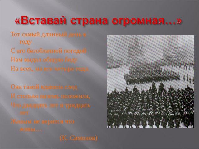 Тот самый длинный день в году С его безоблачной погодой Нам выдал общую беду На всех, на все четыре года. Она такой вдавила след И столько наземь положила, Что двадцать лет и тридцать лет Живым не верится что живы… (К. Симонов)  