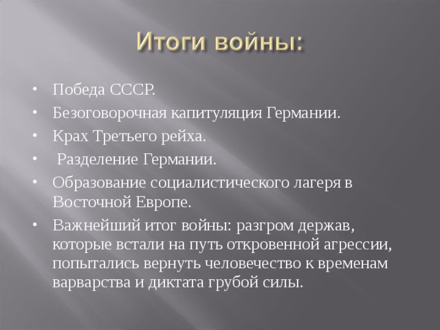 Победа СССР. Безоговорочная капитуляция Германии. Крах Третьего рейха.  Разделение Германии. Образование социалистического лагеря в Восточной Европе. Важнейший итог войны: разгром держав, которые встали на путь откровенной агрессии, попытались вернуть человечество к временам варварства и диктата грубой силы. 