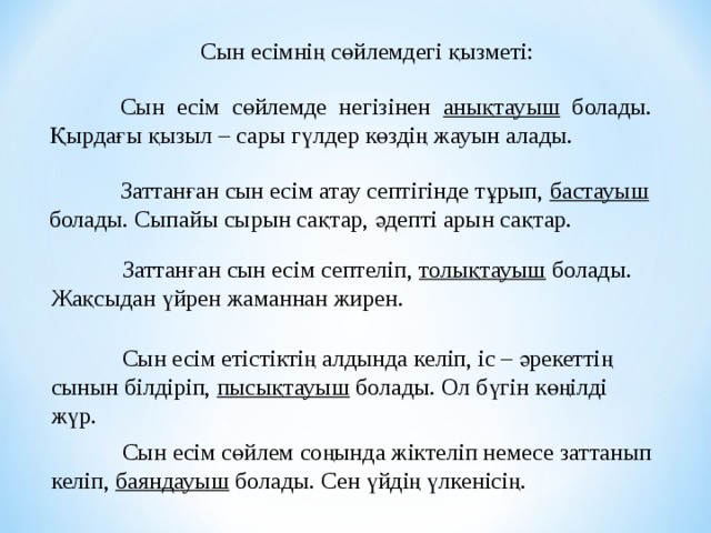Сын есімнің сөйлемдегі қызметі:  Сын есім сөйлемде негізінен анықтауыш болады. Қырдағы қызыл – сары гүлдер көздің жауын алады.  Заттанған сын есім атау септігінде тұрып, бастауыш болады. Сыпайы сырын сақтар, әдепті арын сақтар.  Заттанған сын есім септеліп, толықтауыш болады. Жақсыдан үйрен жаманнан жирен.  Сын есім етістіктің алдында келіп, іс – әрекеттің сынын білдіріп, пысықтауыш болады. Ол бүгін көңілді жүр.  Сын есім сөйлем соңында жіктеліп немесе заттанып келіп, баяндауыш болады. Сен үйдің үлкенісің. 