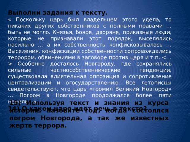 Выполни задания к тексту. « Поскольку царь был владельцем этого удела, то никаких других собственников с полными правами … быть не могло. Князья, бояре, дворяне, приказные люди, которые не признавали этот порядок, выселялись насильно … а их собственность конфисковывалась … Выселения, конфискации собственности сопровождались террором, обвинениями в заговоре против царя и т.п.  Особенно досталось Новгороду, где сохранялись сильные частнособственнические тенденции, существовала влиятельная оппозиция и сопротивление централизации и огосударствлению. Все летописцы свидетельствуют, что царь «громил Великий Новгород» … Погром в Новгороде продолжался более пяти недель…» 14) О каком царе идёт речь в тексте? 15) Используя текст и знания из курса истории, назовите год, когда состоялся погром Новгорода, а так же известных жертв террора. 