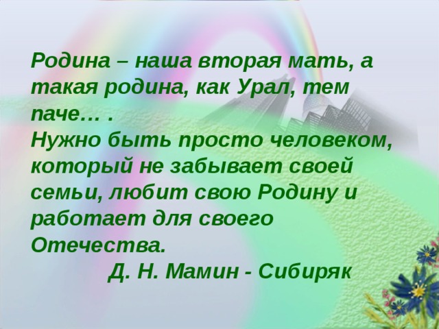 Родина – наша вторая мать, а такая родина, как Урал, тем паче… . Нужно быть просто человеком, который не забывает своей семьи, любит свою Родину и работает для своего Отечества.  Д. Н. Мамин - Сибиряк 