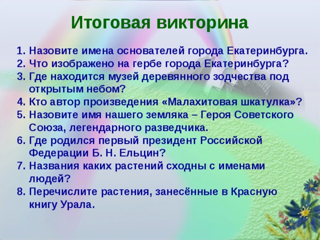 Итоговая викторина Назовите имена основателей города Екатеринбурга. Что изображено на гербе города Екатеринбурга? Где находится музей деревянного зодчества под открытым небом? Кто автор произведения «Малахитовая шкатулка»? Назовите имя нашего земляка – Героя Советского Союза, легендарного разведчика. Где родился первый президент Российской Федерации Б. Н. Ельцин? Названия каких растений сходны с именами людей? Перечислите растения, занесённые в Красную книгу Урала.     