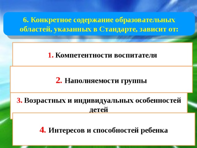 6. Конкретное содержание образовательных областей, указанных в Стандарте, зависит от: 1. Компетентности воспитателя 2. Наполняемости группы 3. Возрастных и индивидуальных особенностей детей 4. Интересов и способностей ребенка 