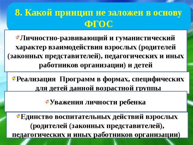 8. Какой принцип не заложен в основу ФГОС Личностно-развивающий и гуманистический характер взаимодействия взрослых (родителей (законных представителей), педагогических и иных работников организации) и детей Реализация Программ в формах, специфических для детей данной возрастной группы Уважения личности ребенка Единство воспитательных действий взрослых (родителей (законных представителей), педагогических и иных работников организации) 