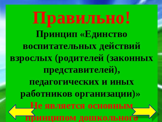 Правильно! Принцип «Единство воспитательных действий взрослых (родителей (законных представителей), педагогических и иных работников организации)» Не является основным принципом дошкольного образования См. пункт 1.4 