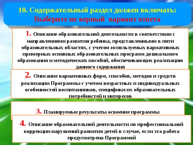 10. Содержательный раздел должен включать: Выберите не верный вариант ответа 1.  Описание образовательной деятельности в соответствии с направлениями развития ребенка, представленными в пяти образовательных областях, с учетом используемых вариативных примерных основных образовательных программ дошкольного образования и методических пособий, обеспечивающих реализацию данного содержания 2. Описание вариативных форм, способов, методов и средств реализации Программы с учетом возрастных и индивидуальных особенностей воспитанников, специфики их образовательных потребностей и интересов 3.  Планируемые результаты освоение программы 4. Описание образовательной деятельности по профессиональной коррекции нарушений развития детей в случае, если эта работа предусмотрена Программой 
