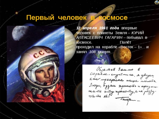 Первый человек в космосе 12 апреля 1961 года впервые человек с планеты Земля – ЮРИЙ АЛЕКСЕЕВИЧ ГАГАРИН – побывал в космосе. Полёт проходил на корабле «Восток – 1» и занял 108 минут. 