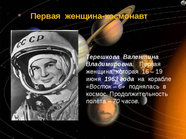 Первая женщина-космонавт Терешкова Валентина Владимировна. Первая женщина, которая 16 – 19 июня 1963 года на корабле «Восток – 6» поднялась в космос. Продолжительность полёта – 70 часов. 