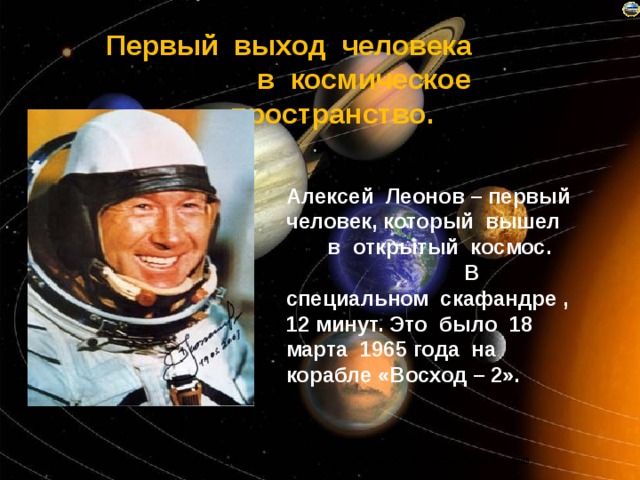 Первый выход человека в космическое пространство. Алексей Леонов – первый человек, который вышел в открытый космос. В специальном скафандре , 12 минут. Это было 18 марта 1965 года на корабле «Восход – 2». 