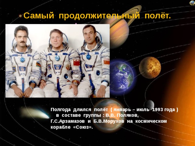 Самый продолжительный полёт. Полгода длился полёт ( январь – июль 1993 года ) в составе группы : В.В. Поляков, Г.С.Арзамазов и Б.В.Морухов на космическом корабле «Союз». 
