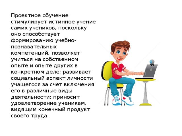Проектное обучение стимулирует истинное учение самих учеников, по­скольку оно способствует формированию учебно-познавательных компетенций, позво­ляет учиться на собственном опыте и опыте других в конкретном деле; развивает социальный аспект личности учащегося за счет включения его в различные виды деятельности; прино­сит удовлетворение ученикам, видящим конечный продукт своего труда. 