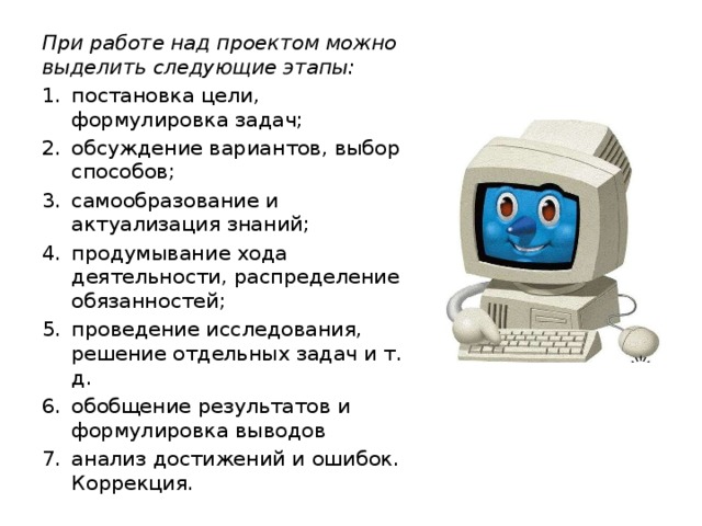При работе над проектом можно выделить следующие этапы: постановка цели, формулировка задач; обсуждение вариантов, выбор способов; самообразование и актуализация знаний; продумывание хода деятельности, распределение обязанностей; проведение исследования, решение отдельных задач и т. д. обобщение результатов и формулировка выводов анализ достижений и ошибок. Коррекция.   