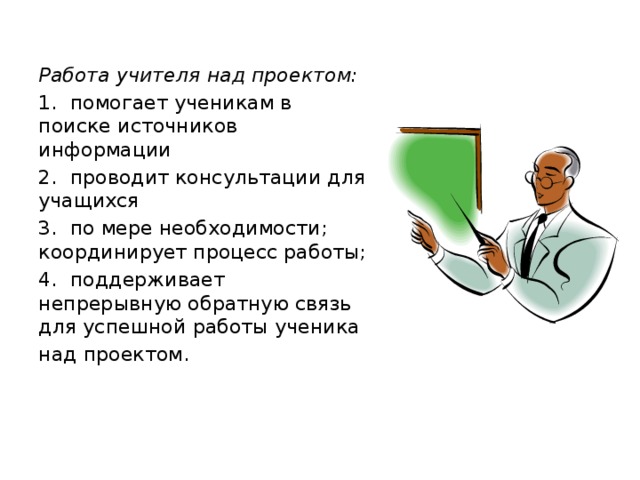 Работа учителя над проектом: 1. помогает ученикам в поиске источников информации 2. проводит консультации для учащихся 3. по мере необходимости; координирует процесс работы; 4. поддерживает непрерывную обратную связь для успешной работы ученика над проектом.   