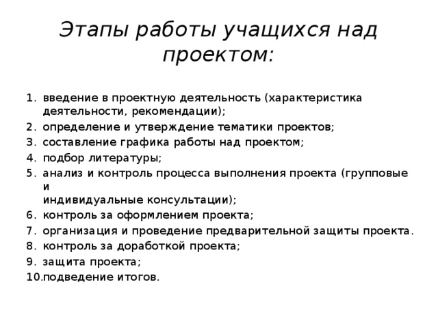 Этапы работы учащихся над проектом: введение в проектную деятельность (характеристика деятельности, рекомендации); определение и утверждение тематики проектов; составление графика работы над проектом; подбор литературы; анализ и контроль процесса выполнения проекта (групповые и  индивидуальные консультации); контроль за оформлением проекта; организация и проведение предварительной защиты проекта. контроль за доработкой проекта; защита проекта; подведение итогов. 