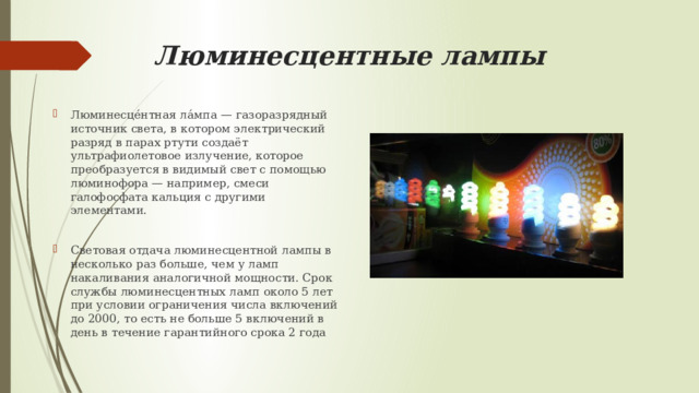 Люминесцентные лампы Люминесце́нтная ла́мпа — газоразрядный источник света, в котором электрический разряд в парах ртути создаёт ультрафиолетовое излучение, которое преобразуется в видимый свет с помощью люминофора — например, смеси галофосфата кальция с другими элементами. Световая отдача люминесцентной лампы в несколько раз больше, чем у ламп накаливания аналогичной мощности. Срок службы люминесцентных ламп около 5 лет при условии ограничения числа включений до 2000, то есть не больше 5 включений в день в течение гарантийного срока 2 года 