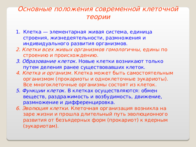 Основные положения современной клеточной теории Клетка — элементарная живая система, единица строения, жизнедеятельности, размножения и индивидуального развития организмов. 2. Клетки всех живых организмов гомологичны, едины по строению и происхождению. 3. Образование клеток. Новые клетки возникают только путем деления ранее существовавших клеток. 4. Клетка и организм. Клетка может быть самостоятельным организмом (прокариоты и одноклеточные эукариоты). Все многоклеточные организмы состоят из клеток. 5. Функции клеток. В клетках осуществляются: обмен веществ, раздражимость и возбудимость, движение, размножение и дифференцировка. 6. Эволюция клетки. Клеточная организация возникла на заре жизни и прошла длительный путь эволюционного развития от безъядерных форм (прокариот) к ядерным (эукариотам). 