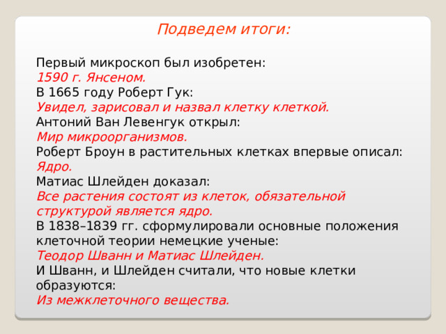 Подведем итоги: Первый микроскоп был изобретен: 1 5 90 г. Янсеном. В 1665 году Роберт Гук: Увидел, зарисовал и назвал клетку клеткой. Антоний Ван Левенгук открыл: Мир микроорганизмов. Роберт Броун в растительных клетках впервые описал: Ядро. Матиас Шлейден доказал: Все растения состоят из клеток, обязательной структурой является ядро. В 1838–1839 гг. сформулировали основные положения клеточной теории немецкие ученые: Теодор Шванн и Матиас Шлейден. И Шванн, и Шлейден считали, что новые клетки образуются: Из межклеточного вещества. 