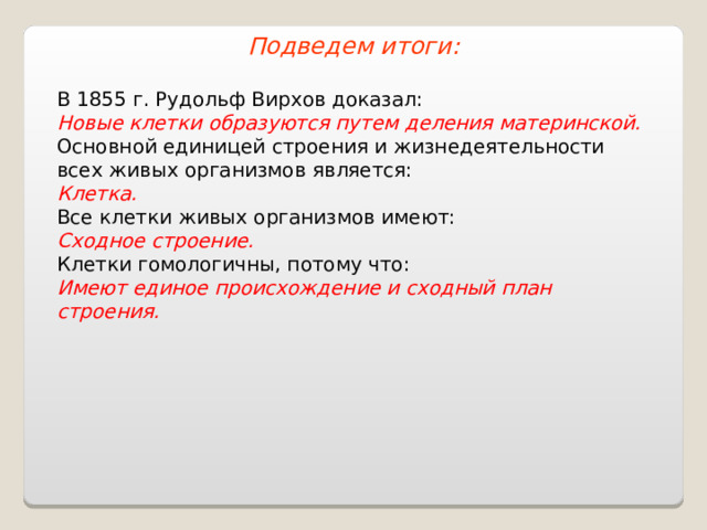 Подведем итоги: В 1855 г. Рудольф Вирхов доказал: Новые клетки образуются путем деления материнской. Основной единицей строения и жизнедеятельности всех живых организмов является: Клетка. Все клетки живых организмов имеют: Сходное строение. Клетки гомологичны, потому что: Имеют единое происхождение и сходный план строения. 