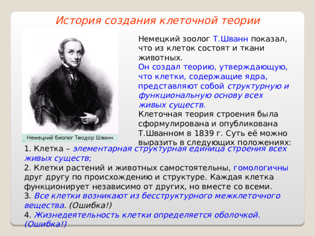 История создания клеточной теории Немецкий зоолог Т.Шванн показал, что из клеток состоят и ткани животных. Он создал теорию, утверждающую, что клетки, содержащие ядра, представляют собой структурную и функциональную основу всех живых существ . Клеточная теория строения была сформулирована и опубликована Т.Шванном в 1839 г. Суть её можно выразить в следующих положениях: 1. Клетка – элементарная структурная единица строения всех живых существ ; 2. Клетки растений и животных самостоятельны, гомологичны друг другу по происхождению и структуре. Каждая клетка функционирует независимо от других, но вместе со всеми. 3. Все клетки возникают из бесструктурного межклеточного вещества . (Ошибка!) 4 . Жизнедеятельность клетки определяется оболочкой. (Ошибка!) 