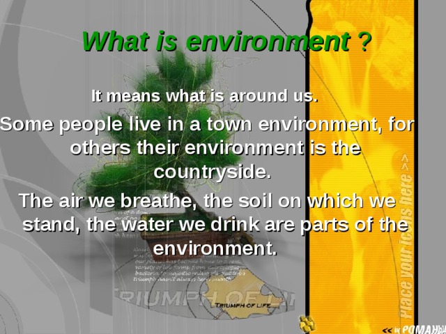  What is environment ? It means what is around us.  Some people live in a town environment, for others their environment is the countryside. The air we breathe, the soil on which we stand, the water we drink are parts of the environment. 