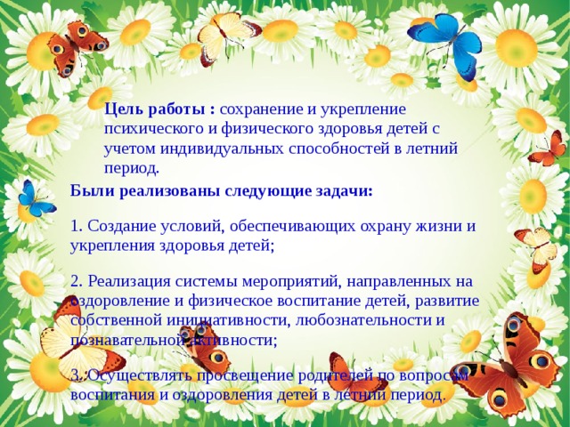 Цель работы : сохранение и укрепление психического и физического здоровья детей с учетом индивидуальных способностей в летний период. Были реализованы следующие задачи: 1. Создание условий, обеспечивающих охрану жизни и укрепления здоровья детей; 2. Реализация системы мероприятий, направленных на оздоровление и физическое воспитание детей, развитие собственной инициативности, любознательности и познавательной активности; 3. Осуществлять просвещение родителей по вопросам воспитания и оздоровления детей в летний период . 
