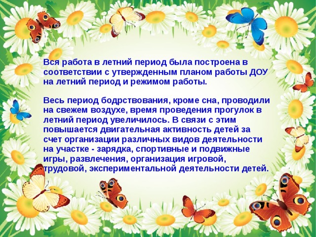 Вся работа в летний период была построена в соответствии с утвержденным планом работы ДОУ на летний период и режимом работы. Весь период бодрствования, кроме сна, проводили на свежем воздухе, время проведения прогулок в летний период увеличилось. В связи с этим повышается двигательная активность детей за счет организации различных видов деятельности на участке - зарядка, спортивные и подвижные игры, развлечения, организация игровой, трудовой, экспериментальной деятельности детей.  