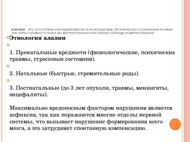       Алалия  – это отсутствие или недоразвитие речи вследствие органического поражения речевых зон коры головного мозга во внутриутробном или раннем периоде развития ребенка.    Этиология алалии  1. Пренатальные вредности (физиологические, психические травмы, стрессовые состояния).  2. Натальные (быстрые, стремительные роды).  3. Постнатальные (до 3 лет опухоли, травмы, менингиты, энцефалиты).   Максимально вредоносным фактором нарушения является асфиксия, так как поражаются многие отделы нервной системы, что вызывает нарушение формирования всего мозга, а это затрудняет спонтанную компенсацию.    