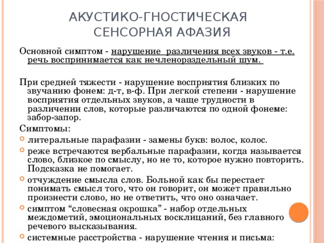 Акустико-гностическая  сенсорная афазия Основной симптом - нарушение различения всех звуков - т.е. речь воспринимается как нечленораздельный шум.  При средней тяжести - нарушение восприятия близких по звучанию фонем: д-т, в-ф. При легкой степени - нарушение восприятия отдельных звуков, а чаще трудности в различении слов, которые различаются по одной фонеме: забор-запор. Симптомы: литеральные парафазии - замены букв: волос, колос. реже встречаются вербальные парафазии, когда называется слово, близкое по смыслу, но не то, которое нужно повторить. Подсказка не помогает. отчуждение смысла слов. Больной как бы перестает понимать смысл того, что он говорит, он может правильно произнести слово, но не ответить, что оно означает. симптом “словесная окрошка” - набор отдельных междометий, эмоциональных восклицаний, без главного речевого высказывания. системные расстройства - нарушение чтения и письма: нарушается письмо под диктовку и чтение вслух. 