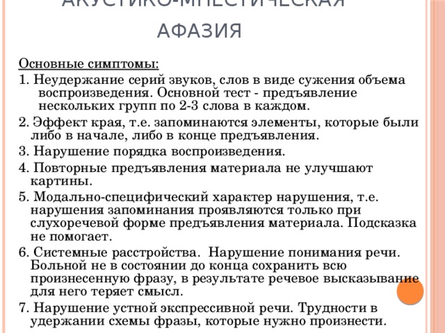 Акустико-мнестическая афазия  Основные симптомы: 1. Неудержание серий звуков, слов в виде сужения объема воспроизведения. Основной тест - предъявление нескольких групп по 2-3 слова в каждом. 2. Эффект края, т.е. запоминаются элементы, которые были либо в начале, либо в конце предъявления. 3. Нарушение порядка воспроизведения. 4. Повторные предъявления материала не улучшают картины. 5. Модально-специфический характер нарушения, т.е. нарушения запоминания проявляются только при слухоречевой форме предъявления материала. Подсказка не помогает. 6. Системные расстройства. Нарушение понимания речи. Больной не в состоянии до конца сохранить всю произнесенную фразу, в результате речевое высказывание для него теряет смысл. 7. Нарушение устной экспрессивной речи. Трудности в удержании схемы фразы, которые нужно произнести. 