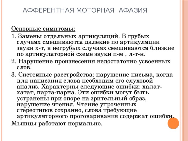 Афферентная моторная афазия Основные симптомы: 1. Замены отдельных артикуляций. В грубых случаях смешиваются далекие по артикуляции звуки х-т, в негрубых случаях смешиваются близкие по артикуляторной схеме звуки п-м , л-т-н. 2. Нарушение произнесения недостаточно усвоенных слов. 3. Системные расстройства: нарушение письма, когда для написания слова необходим его слуховой анализ. Характерны следующие ошибки: халат-хатат, парта-парна. Эти ошибки могут быть устранены при опоре на зрительный образ, нарушение чтения. Чтение упроченных стереотипов сохранно, слова требующие артикуляторного проговаривания содержат ошибки. Мышцы работают нормально. 