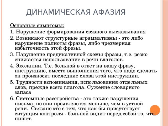 Динамическая афазия Основные симптомы: 1. Нарушение формирования связного высказывания 2. Возникают структурные аграмматизмы - это либо нарушение полноты фразы, либо чрезмерная избыточность этой фразы. 3. Нарушение предикативной схемы фразы, т.е. резко снижается использование в речи глаголов. 4. Эхолалии. Т.е. больной в ответ на вашу фразу, инструкцию, вместо выполнения того, что надо сделать он произносит последние слова этой инструкции. 5. Трудности вспоминания, использования отдельных слов, прежде всего глагола. Сужение словарного запаса 6. Системные расстройства - это также нарушения письма, но они проявляются меньше, чем в устной речи. Связано это с тем, что как бы присутствует ситуация контроля - больной видит перед собой то, что пишет. 