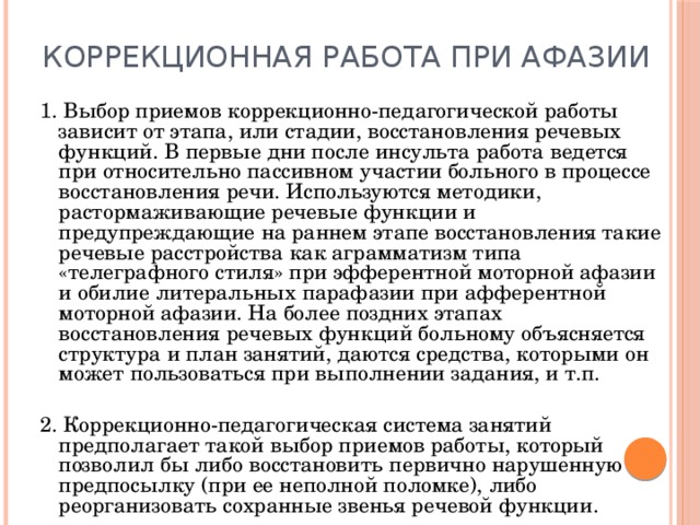 Коррекционная работа при афазии 1. Выбор приемов коррекционно-педагогической работы зависит от этапа, или стадии, восстановления речевых функций. В первые дни после инсульта работа ведется при относительно пассивном участии больного в процессе восстановления речи. Используются методики, растормаживающие речевые функции и предупреждающие на раннем этапе восстановления такие речевые расстройства как аграмматизм типа «телеграфного стиля» при эфферентной моторной афазии и обилие литеральных парафазии при афферентной моторной афазии. На более поздних этапах восстановления речевых функций больному объясняется структура и план занятий, даются средства, которыми он может пользоваться при выполнении задания, и т.п. 2. Коррекционно-педагогическая система занятий предполагает такой выбор приемов работы, который позволил бы либо восстановить первично нарушенную предпосылку (при ее неполной поломке), либо реорганизовать сохранные звенья речевой функции. 