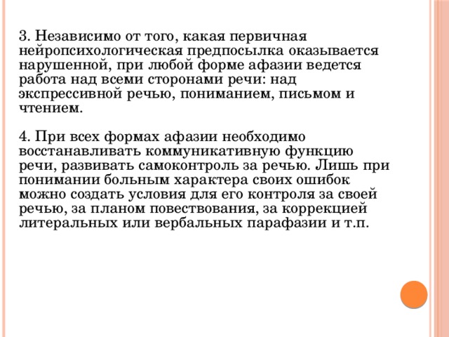 3. Независимо от того, какая первичная нейропсихологическая предпосылка оказывается нарушенной, при любой форме афазии ведется работа над всеми сторонами речи: над экспрессивной речью, пониманием, письмом и чтением. 4. При всех формах афазии необходимо восстанавливать коммуникативную функцию речи, развивать самоконтроль за речью. Лишь при понимании больным характера своих ошибок можно создать условия для его контроля за своей речью, за планом повествования, за коррекцией литеральных или вербальных парафазии и т.п. 