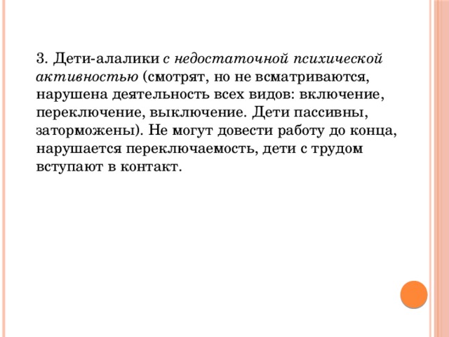 3. Дети-алалики с недостаточной психической активностью (смотрят, но не всматриваются, нарушена деятельность всех видов: включение, переключение, выключение. Дети пассивны, заторможены). Не могут довести работу до конца, нарушается переключаемость, дети с трудом вступают в контакт.   