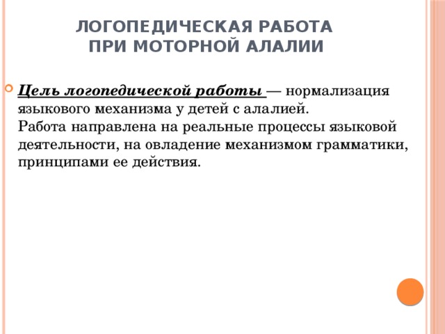 Логопедическая работа  при моторной алалии   Цель логопедической работы — нормализация языкового механизма у детей с алалией.  Работа направлена на реальные процессы языковой деятельности, на овладение механизмом грамматики, принципами ее действия. 