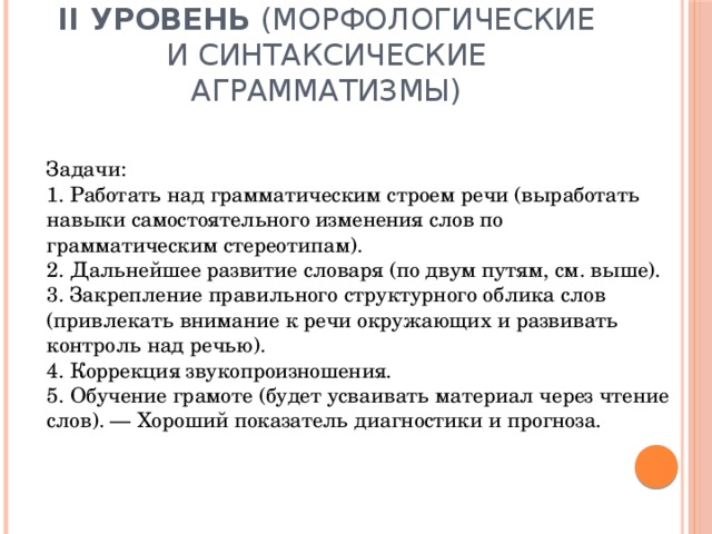 II уровень (морфологические и синтаксические аграмматизмы)   Задачи:  1. Работать над грамматическим строем речи (выработать навыки самостоятельного изменения слов по грамматическим стереотипам).  2. Дальнейшее развитие словаря (по двум путям, см. выше).  3. Закрепление правильного структурного облика слов (привлекать внимание к речи окружающих и развивать контроль над речью).  4. Коррекция звукопроизношения.  5. Обучение грамоте (будет усваивать материал через чтение слов). — Хороший показатель диагностики и прогноза.    