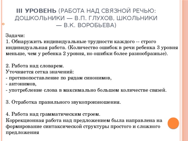 III уровень (работа над связной речью: дошкольники — В.П. Глухов, школьники — В.К. Воробьева)   Задачи:  1. Обнаружить индивидуальные трудности каждого -- строго индивидуальная работа. (Количество ошибок в речи ребенка 3 уровня меньше, чем у ребенка 2 уровня, но ошибки более разнообразные).   2. Работа над словарем.  Уточняется сетка значений:  - противопоставление по рядам синонимов,  - антонимов,  - употребление слова в максимально большем количестве связей.   3. Отработка правильного звукопроизношения.   4. Работа над грамматическим строем.  Коррекционная работа над предложением была направлена на формирование синтаксической структуры простого и сложного предложения 