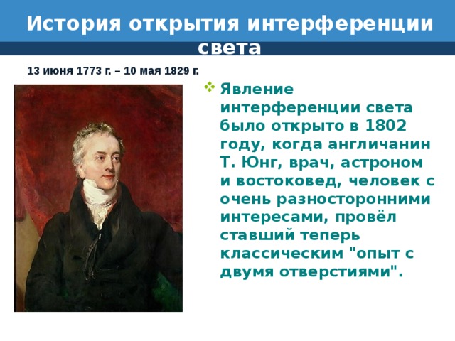 История открытия интерференции света 13 июня 1773 г. – 10 мая 1829 г. Явление интерференции света было открыто в 1802 году, когда англичанин Т. Юнг, врач, астроном и востоковед, человек с очень разносторонними интересами, провёл ставший теперь классическим 